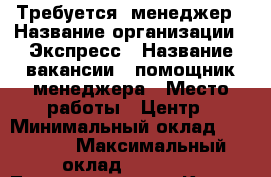 Требуется  менеджер › Название организации ­ Экспресс › Название вакансии ­ помощник менеджера › Место работы ­ Центр › Минимальный оклад ­ 32 000 › Максимальный оклад ­ 40 000 - Татарстан респ., Казань г. Работа » Вакансии   . Татарстан респ.,Казань г.